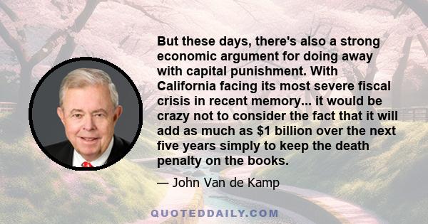 But these days, there's also a strong economic argument for doing away with capital punishment. With California facing its most severe fiscal crisis in recent memory... it would be crazy not to consider the fact that it 