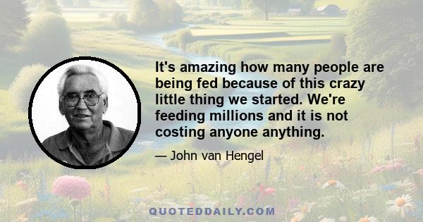 It's amazing how many people are being fed because of this crazy little thing we started. We're feeding millions and it is not costing anyone anything.