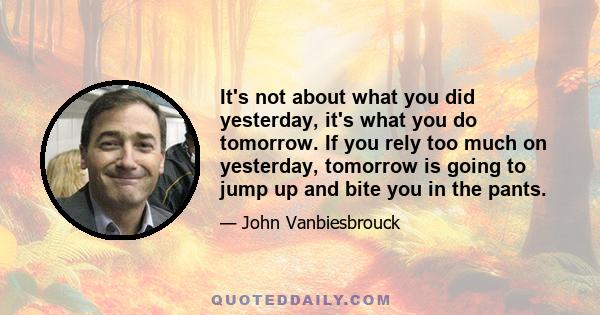 It's not about what you did yesterday, it's what you do tomorrow. If you rely too much on yesterday, tomorrow is going to jump up and bite you in the pants.