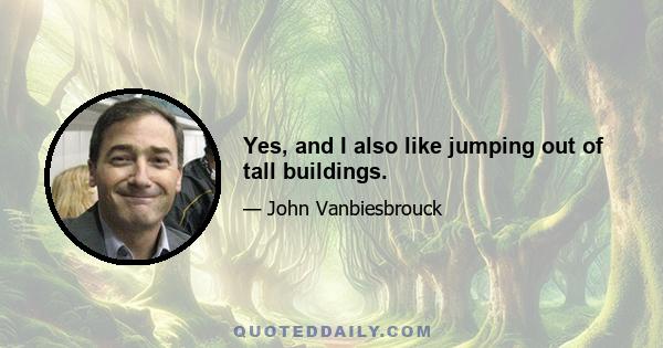 Yes, and I also like jumping out of tall buildings.