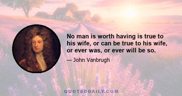 No man is worth having is true to his wife, or can be true to his wife, or ever was, or ever will be so.