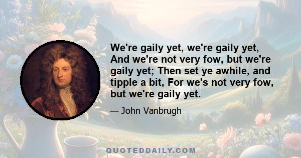 We're gaily yet, we're gaily yet, And we're not very fow, but we're gaily yet; Then set ye awhile, and tipple a bit, For we's not very fow, but we're gaily yet.