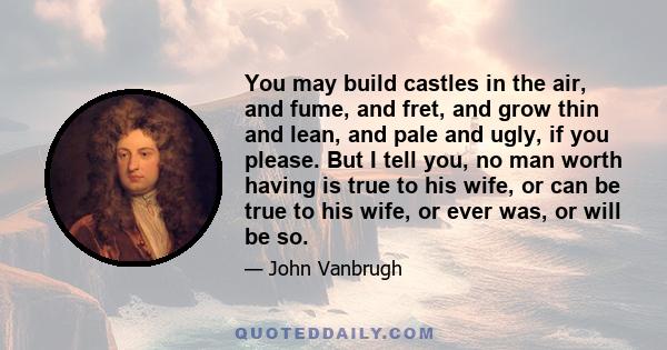 You may build castles in the air, and fume, and fret, and grow thin and lean, and pale and ugly, if you please. But I tell you, no man worth having is true to his wife, or can be true to his wife, or ever was, or will