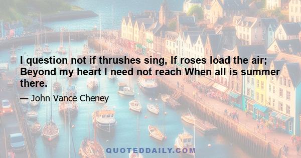 I question not if thrushes sing, If roses load the air; Beyond my heart I need not reach When all is summer there.