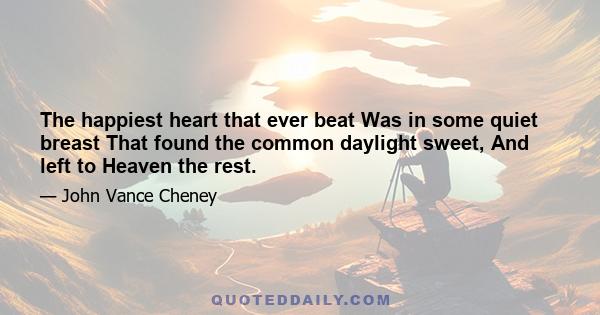 The happiest heart that ever beat Was in some quiet breast That found the common daylight sweet, And left to Heaven the rest.