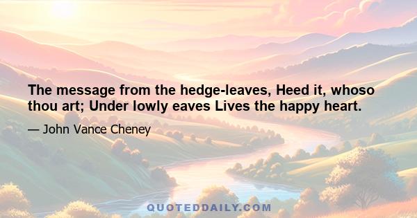 The message from the hedge-leaves, Heed it, whoso thou art; Under lowly eaves Lives the happy heart.