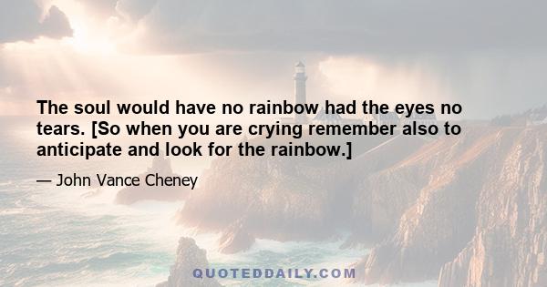 The soul would have no rainbow had the eyes no tears. [So when you are crying remember also to anticipate and look for the rainbow.]