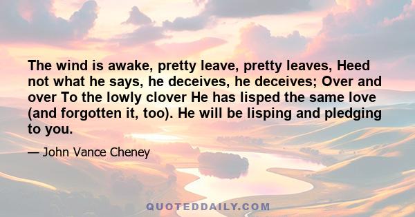 The wind is awake, pretty leave, pretty leaves, Heed not what he says, he deceives, he deceives; Over and over To the lowly clover He has lisped the same love (and forgotten it, too). He will be lisping and pledging to