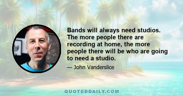 Bands will always need studios. The more people there are recording at home, the more people there will be who are going to need a studio.