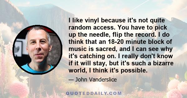 I like vinyl because it's not quite random access. You have to pick up the needle, flip the record. I do think that an 18-20 minute block of music is sacred, and I can see why it's catching on. I really don't know if it 