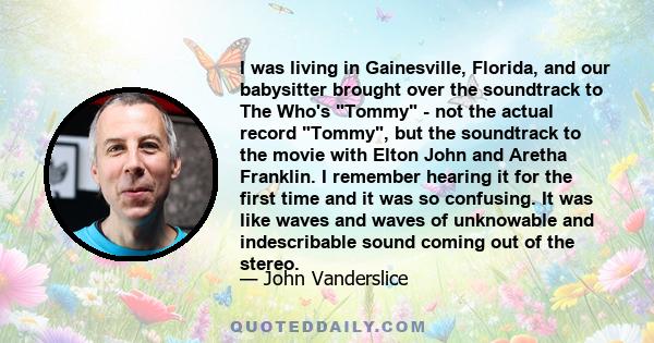 I was living in Gainesville, Florida, and our babysitter brought over the soundtrack to The Who's Tommy - not the actual record Tommy, but the soundtrack to the movie with Elton John and Aretha Franklin. I remember