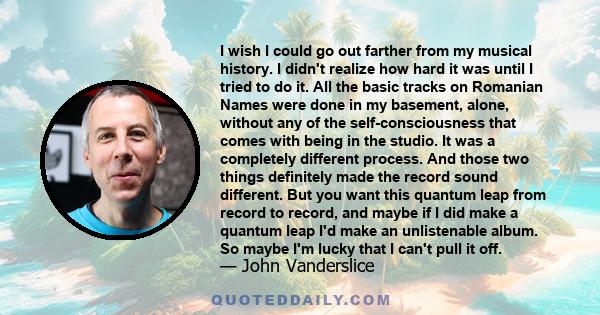 I wish I could go out farther from my musical history. I didn't realize how hard it was until I tried to do it. All the basic tracks on Romanian Names were done in my basement, alone, without any of the