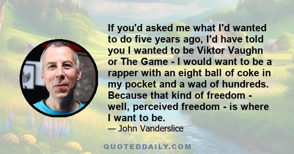 If you'd asked me what I'd wanted to do five years ago, I'd have told you I wanted to be Viktor Vaughn or The Game - I would want to be a rapper with an eight ball of coke in my pocket and a wad of hundreds. Because