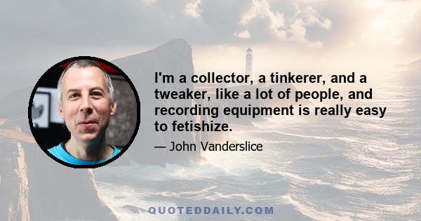 I'm a collector, a tinkerer, and a tweaker, like a lot of people, and recording equipment is really easy to fetishize.