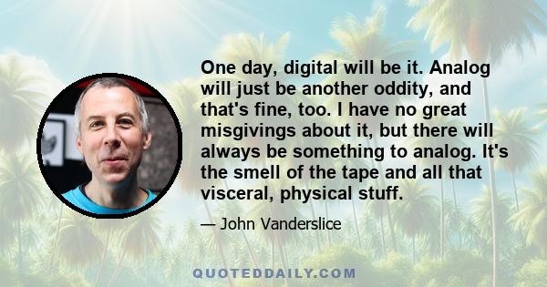 One day, digital will be it. Analog will just be another oddity, and that's fine, too. I have no great misgivings about it, but there will always be something to analog. It's the smell of the tape and all that visceral, 