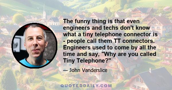 The funny thing is that even engineers and techs don't know what a tiny telephone connector is - people call them TT connectors. Engineers used to come by all the time and say, Why are you called Tiny Telephone?