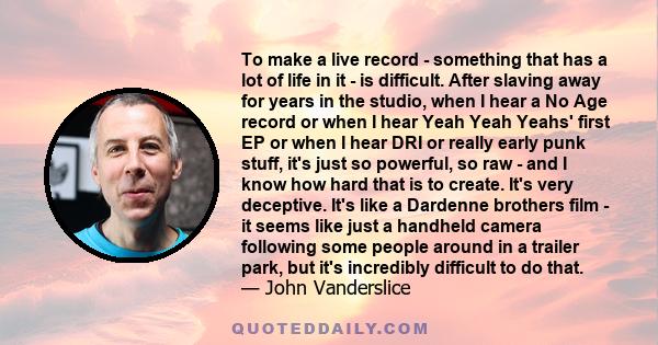 To make a live record - something that has a lot of life in it - is difficult. After slaving away for years in the studio, when I hear a No Age record or when I hear Yeah Yeah Yeahs' first EP or when I hear DRI or