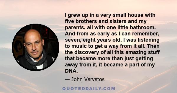 I grew up in a very small house with five brothers and sisters and my parents, all with one little bathroom. And from as early as I can remember, seven, eight years old, I was listening to music to get a way from it