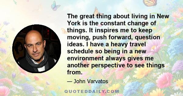 The great thing about living in New York is the constant change of things. It inspires me to keep moving, push forward, question ideas. I have a heavy travel schedule so being in a new environment always gives me