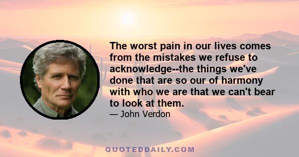 The worst pain in our lives comes from the mistakes we refuse to acknowledge--the things we've done that are so our of harmony with who we are that we can't bear to look at them.