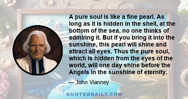 A pure soul is like a fine pearl. As long as it is hidden in the shell, at the bottom of the sea, no one thinks of admiring it. But if you bring it into the sunshine, this pearl will shine and attract all eyes. Thus the 