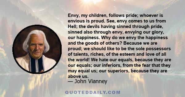 Envy, my children, follows pride; whoever is envious is proud. See, envy comes to us from Hell; the devils having sinned through pride, sinned also through envy, envying our glory, our happiness. Why do we envy the