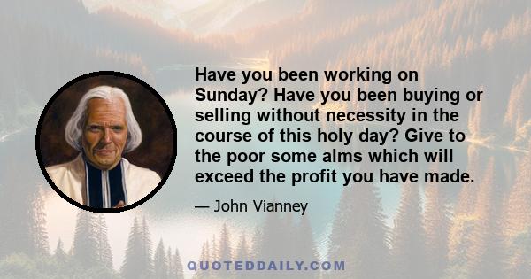 Have you been working on Sunday? Have you been buying or selling without necessity in the course of this holy day? Give to the poor some alms which will exceed the profit you have made.