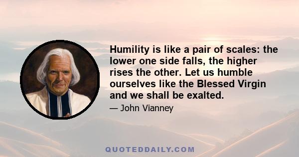 Humility is like a pair of scales: the lower one side falls, the higher rises the other. Let us humble ourselves like the Blessed Virgin and we shall be exalted.