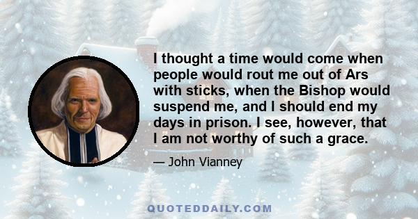 I thought a time would come when people would rout me out of Ars with sticks, when the Bishop would suspend me, and I should end my days in prison. I see, however, that I am not worthy of such a grace.