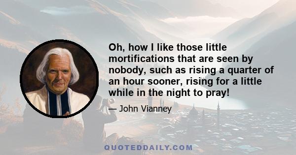 Oh, how I like those little mortifications that are seen by nobody, such as rising a quarter of an hour sooner, rising for a little while in the night to pray!