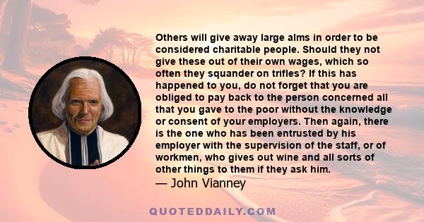 Others will give away large alms in order to be considered charitable people. Should they not give these out of their own wages, which so often they squander on trifles? If this has happened to you, do not forget that