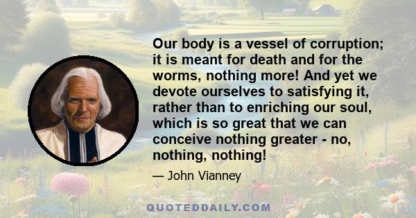 Our body is a vessel of corruption; it is meant for death and for the worms, nothing more! And yet we devote ourselves to satisfying it, rather than to enriching our soul, which is so great that we can conceive nothing