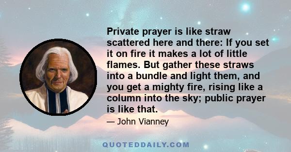 Private prayer is like straw scattered here and there: If you set it on fire it makes a lot of little flames. But gather these straws into a bundle and light them, and you get a mighty fire, rising like a column into