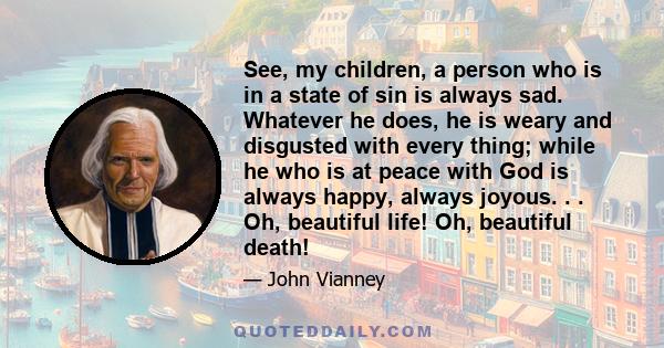 See, my children, a person who is in a state of sin is always sad. Whatever he does, he is weary and disgusted with every thing; while he who is at peace with God is always happy, always joyous. . . Oh, beautiful life!