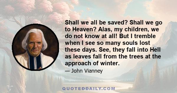 Shall we all be saved? Shall we go to Heaven? Alas, my children, we do not know at all! But I tremble when I see so many souls lost these days. See, they fall into Hell as leaves fall from the trees at the approach of