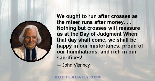 We ought to run after crosses as the miser runs after money. . . Nothing but crosses will reassure us at the Day of Judgment When that day shall come, we shall be happy in our misfortunes, proud of our humiliations, and 