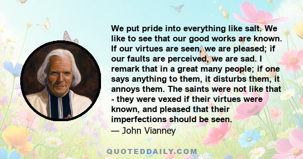 We put pride into everything like salt. We like to see that our good works are known. If our virtues are seen, we are pleased; if our faults are perceived, we are sad. I remark that in a great many people; if one says