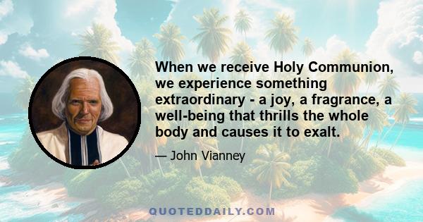 When we receive Holy Communion, we experience something extraordinary - a joy, a fragrance, a well-being that thrills the whole body and causes it to exalt.