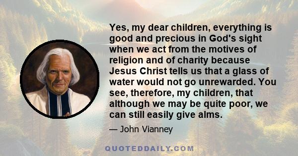 Yes, my dear children, everything is good and precious in God's sight when we act from the motives of religion and of charity because Jesus Christ tells us that a glass of water would not go unrewarded. You see,