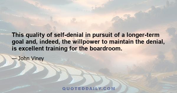 This quality of self-denial in pursuit of a longer-term goal and, indeed, the willpower to maintain the denial, is excellent training for the boardroom.