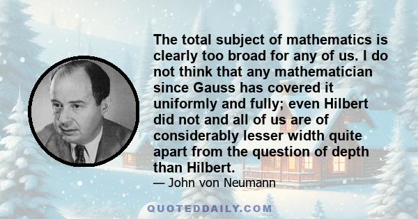 The total subject of mathematics is clearly too broad for any of us. I do not think that any mathematician since Gauss has covered it uniformly and fully; even Hilbert did not and all of us are of considerably lesser