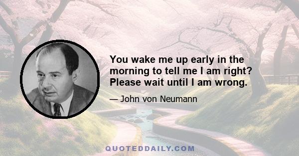 You wake me up early in the morning to tell me I am right? Please wait until I am wrong.