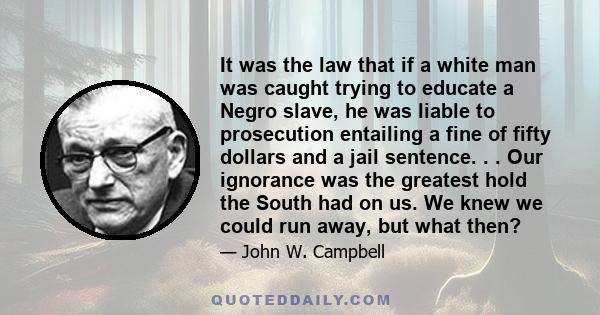 It was the law that if a white man was caught trying to educate a Negro slave, he was liable to prosecution entailing a fine of fifty dollars and a jail sentence. . . Our ignorance was the greatest hold the South had on 