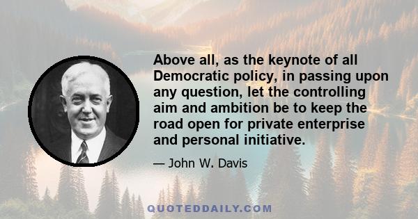 Above all, as the keynote of all Democratic policy, in passing upon any question, let the controlling aim and ambition be to keep the road open for private enterprise and personal initiative.