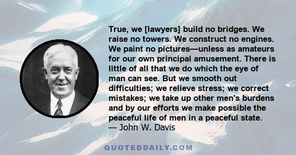 True, we [lawyers] build no bridges. We raise no towers. We construct no engines. We paint no pictures—unless as amateurs for our own principal amusement. There is little of all that we do which the eye of man can see.