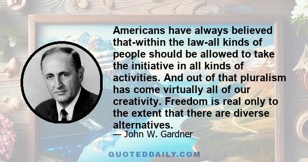 Americans have always believed that-within the law-all kinds of people should be allowed to take the initiative in all kinds of activities. And out of that pluralism has come virtually all of our creativity. Freedom is