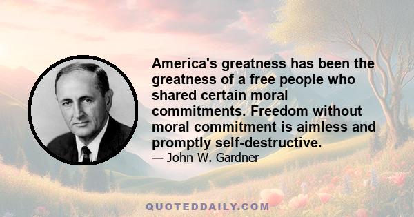 America's greatness has been the greatness of a free people who shared certain moral commitments. Freedom without moral commitment is aimless and promptly self-destructive.