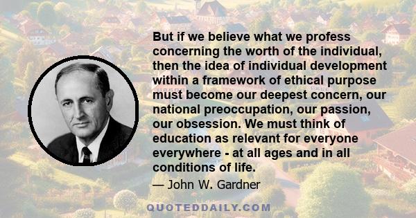 But if we believe what we profess concerning the worth of the individual, then the idea of individual development within a framework of ethical purpose must become our deepest concern, our national preoccupation, our