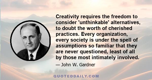 Creativity requires the freedom to consider 'unthinkable' alternatives, to doubt the worth of cherished practices. Every organization, every society is under the spell of assumptions so familiar that they are never