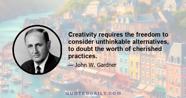 Creativity requires the freedom to consider unthinkable alternatives, to doubt the worth of cherished practices.